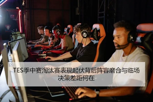 TES季中赛淘汰赛表现起伏背后阵容磨合与临场决策差距何在
